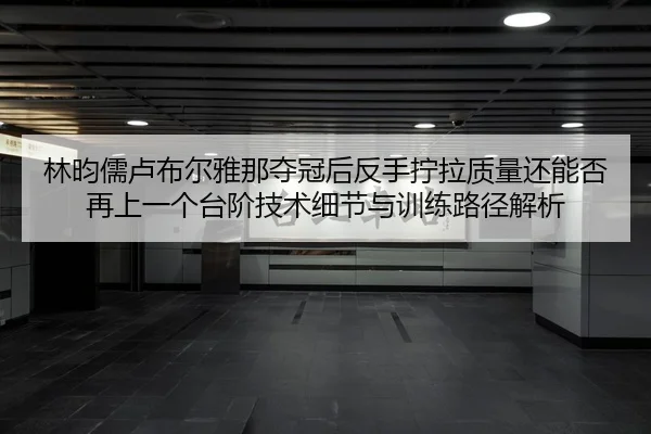 林昀儒卢布尔雅那夺冠后反手拧拉质量还能否再上一个台阶技术细节与训练路径解析
