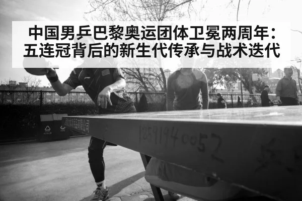 中国男乒巴黎奥运团体卫冕两周年：五连冠背后的新生代传承与战术迭代